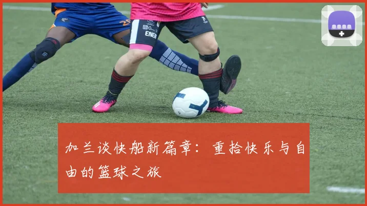 加兰谈快船新篇章：重拾快乐与自由的篮球之旅
