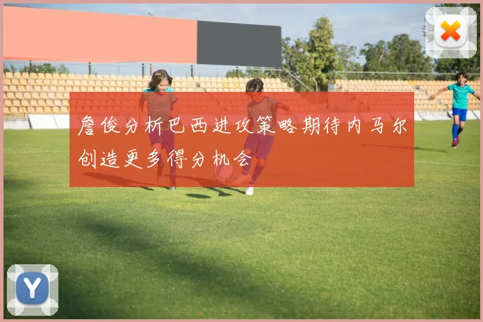 詹俊分析巴西进攻策略期待内马尔创造更多得分机会