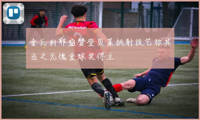 舍瓦利耶盛赞登贝莱挑射技艺称其当之无愧金球奖得主