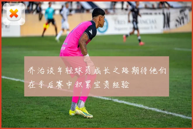 乔治谈年轻球员成长之路期待他们在季后赛中积累宝贵经验