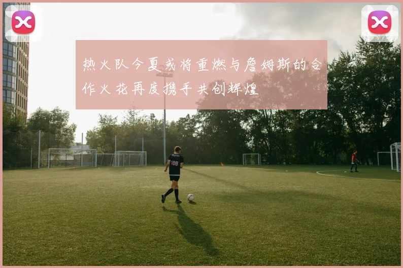 热火队今夏或将重燃与詹姆斯的合作火花再度携手共创辉煌