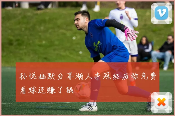 孙悦幽默分享湖人夺冠经历称免费看球还赚了钱