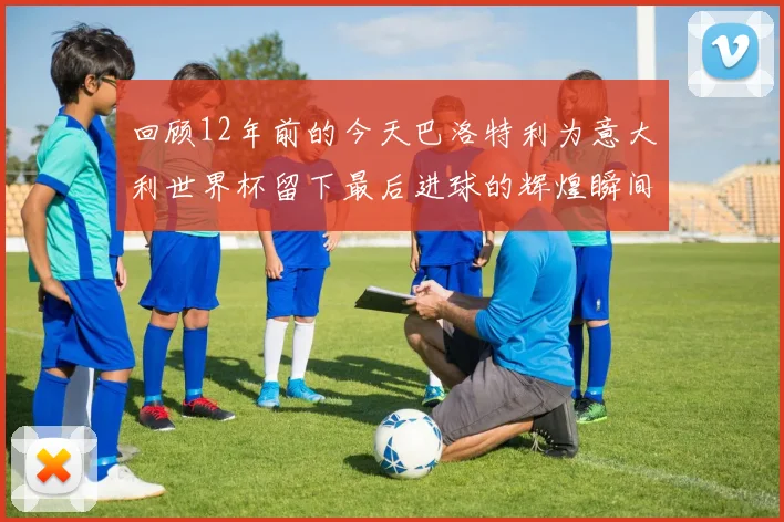 回顾12年前的今天巴洛特利为意大利世界杯留下最后进球的辉煌瞬间