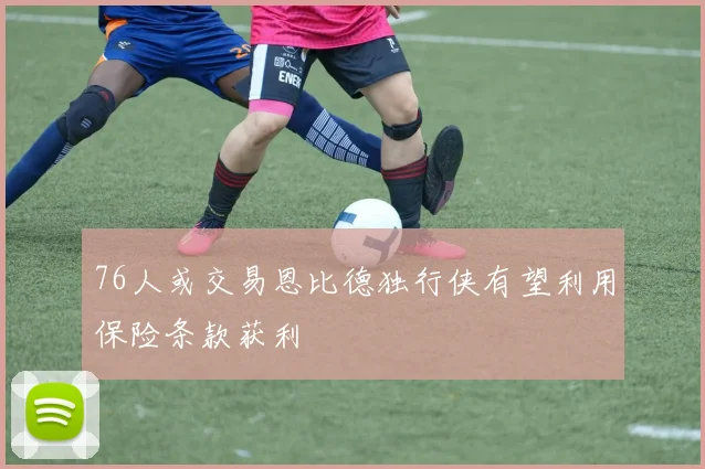 76人或交易恩比德独行侠有望利用保险条款获利