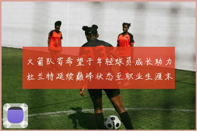 火箭队寄希望于年轻球员成长助力杜兰特延续巅峰状态至职业生涯末期