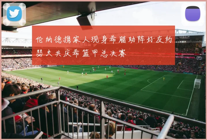 伦纳德携家人现身希腊助阵好友约瑟夫共庆希篮甲总决赛