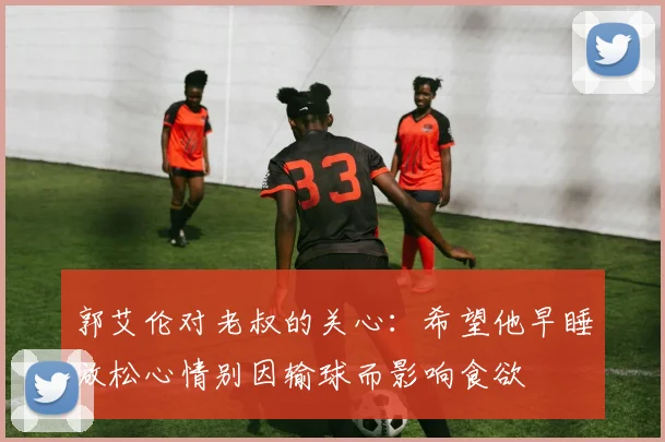 郭艾伦对老叔的关心：希望他早睡放松心情别因输球而影响食欲