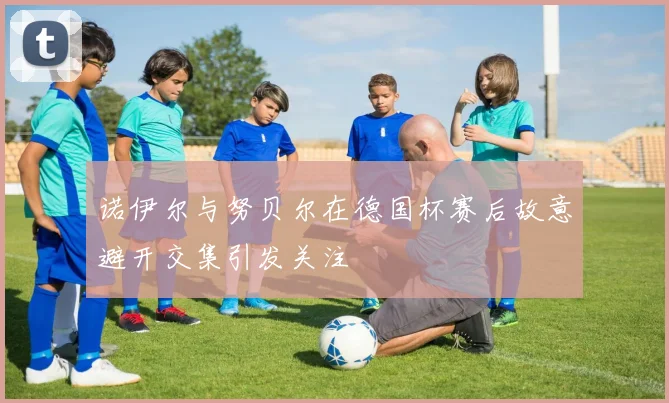 诺伊尔与努贝尔在德国杯赛后故意避开交集引发关注