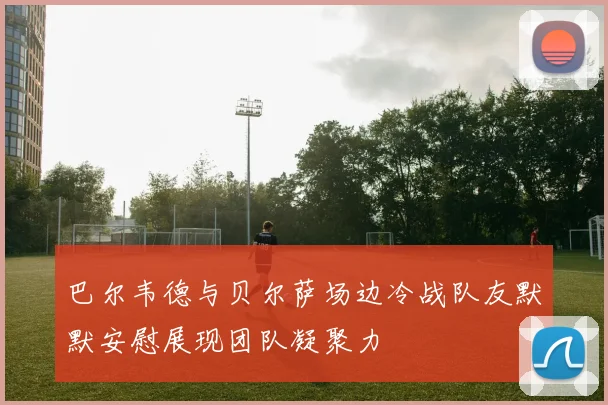 巴尔韦德与贝尔萨场边冷战队友默默安慰展现团队凝聚力