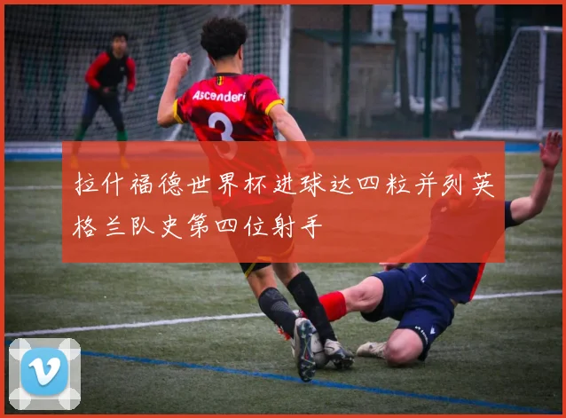 拉什福德世界杯进球达四粒并列英格兰队史第四位射手
