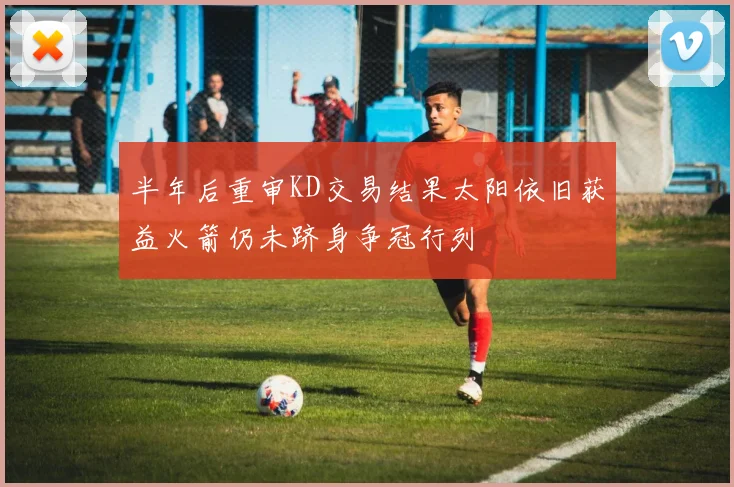 半年后重审KD交易结果太阳依旧获益火箭仍未跻身争冠行列