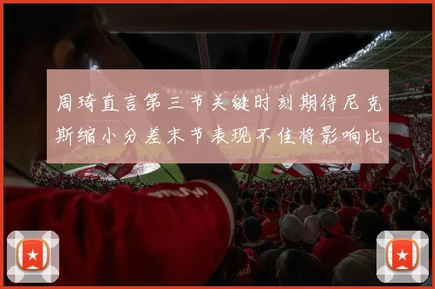 周琦直言第三节关键时刻期待尼克斯缩小分差末节表现不佳将影响比赛结果