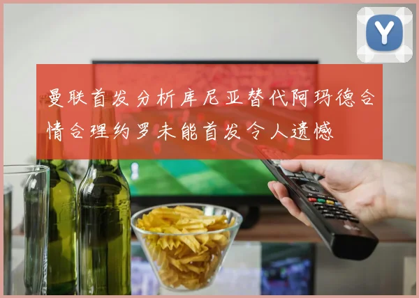曼联首发分析库尼亚替代阿玛德合情合理约罗未能首发令人遗憾