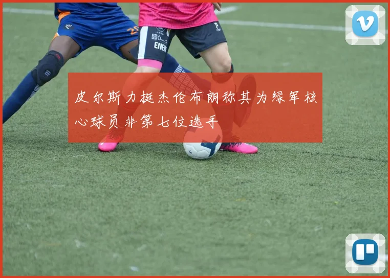 皮尔斯力挺杰伦布朗称其为绿军核心球员非第七位选手