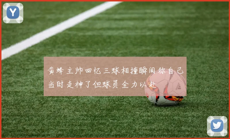 黄蜂主帅回忆三球相撞瞬间称自己当时走神了但球员全力以赴