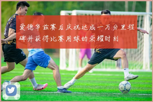 爱德华兹赛后庆祝达成一万分里程碑并获得比赛用球的荣耀时刻