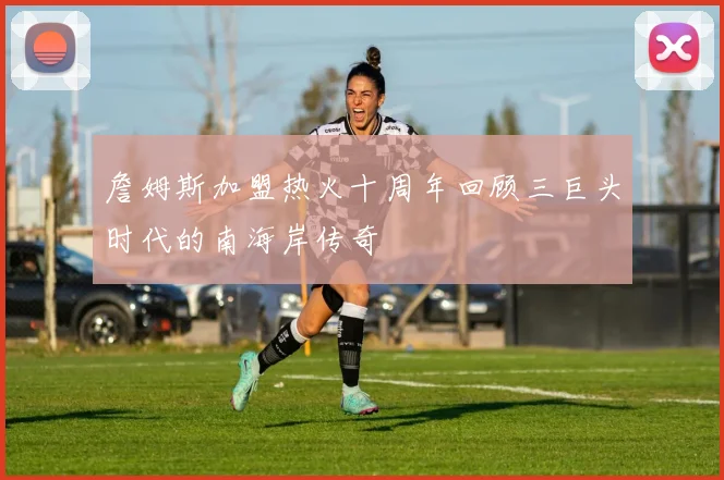 詹姆斯加盟热火十周年回顾三巨头时代的南海岸传奇