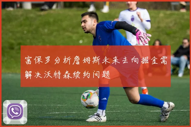 富保罗分析詹姆斯未来去向掘金需解决沃特森续约问题