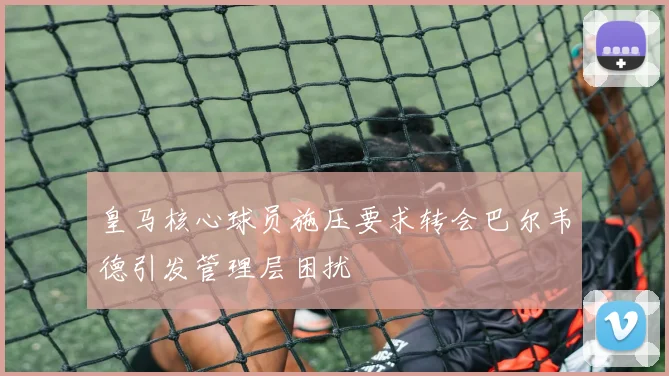 皇马核心球员施压要求转会巴尔韦德引发管理层困扰