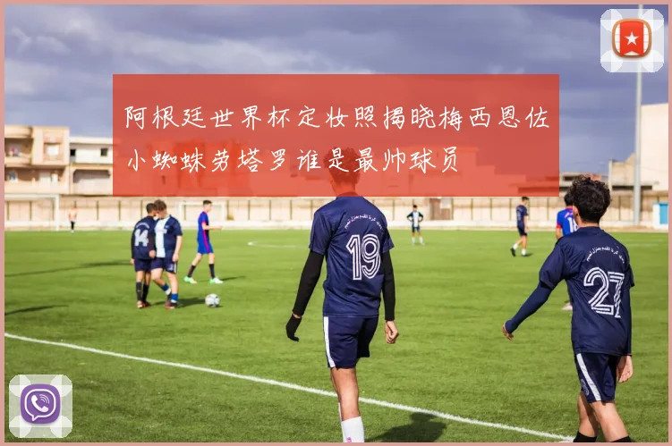 阿根廷世界杯定妆照揭晓梅西恩佐小蜘蛛劳塔罗谁是最帅球员