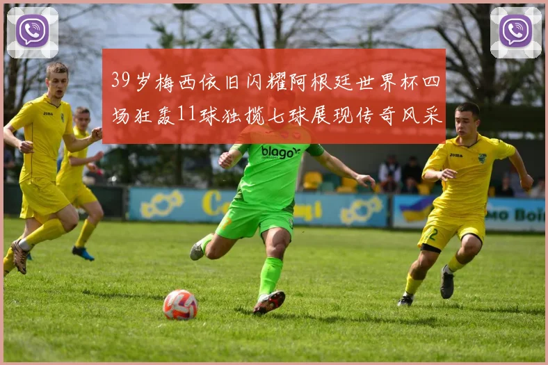 39岁梅西依旧闪耀阿根廷世界杯四场狂轰11球独揽七球展现传奇风采