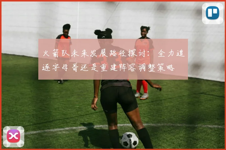 火箭队未来发展路径探讨：全力追逐字母哥还是重建阵容调整策略