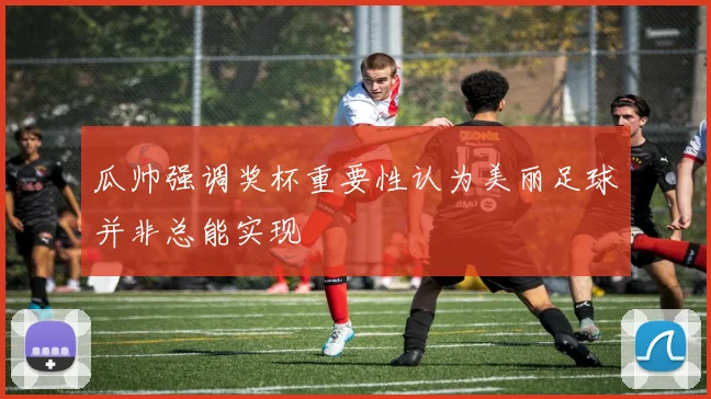 瓜帅强调奖杯重要性认为美丽足球并非总能实现
