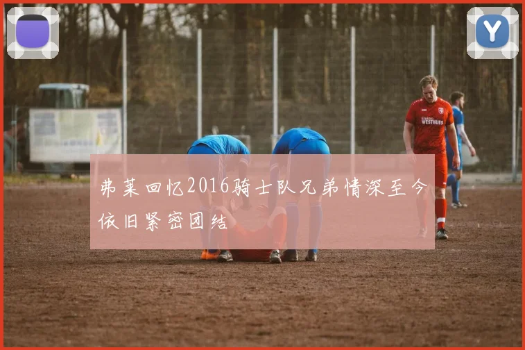 弗莱回忆2016骑士队兄弟情深至今依旧紧密团结