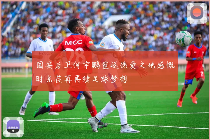 国安后卫何宇鹏重返热爱之地感慨时光荏苒再续足球梦想