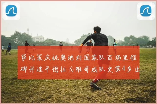 萨比策庆祝奥地利国家队百场里程碑并追平德拉戈维奇成队史第4多出场者